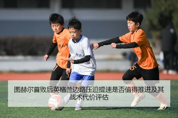 图赫尔首败后英格兰边路压迫提速是否值得推进及其战术代价评估