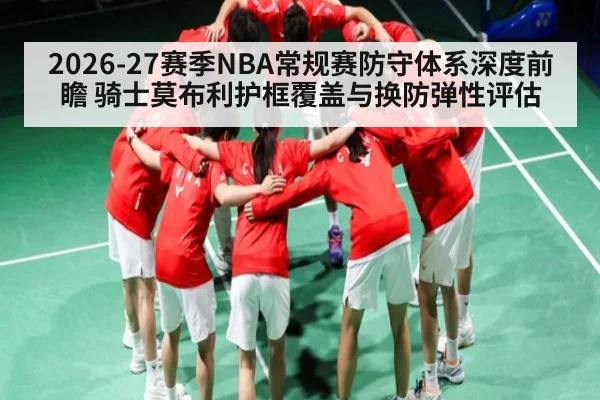 2026-27赛季NBA常规赛防守体系深度前瞻 骑士莫布利护框覆盖与换防弹性评估